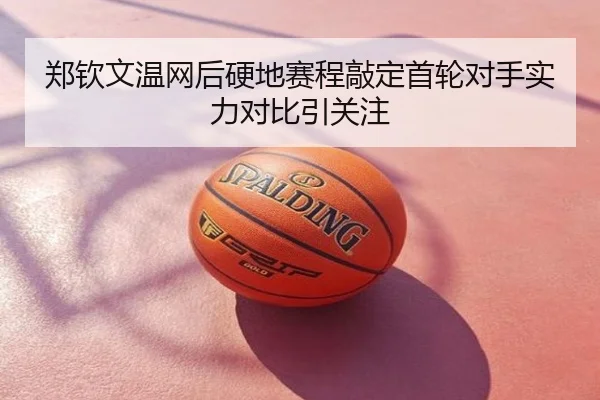 郑钦文温网后硬地赛程敲定首轮对手实力对比引关注