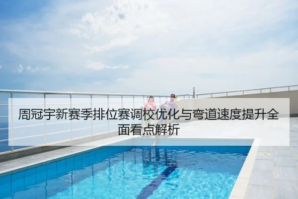 周冠宇新赛季排位赛调校优化与弯道速度提升全面看点解析