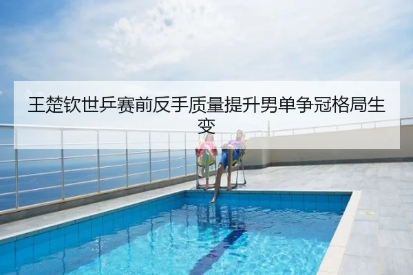 王楚钦世乒赛前反手质量提升男单争冠格局生变