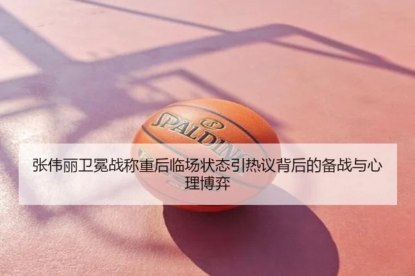 张伟丽卫冕战称重后临场状态引热议背后的备战与心理博弈