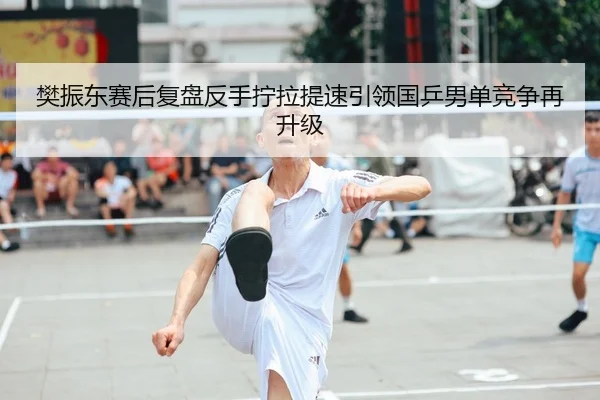 樊振东赛后复盘反手拧拉提速引领国乒男单竞争再升级