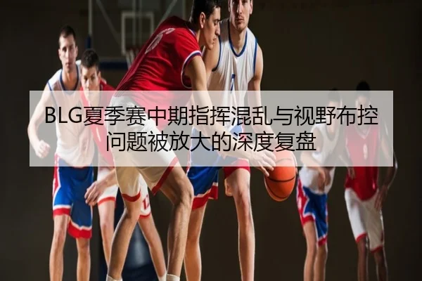 BLG夏季赛中期指挥混乱与视野布控问题被放大的深度复盘