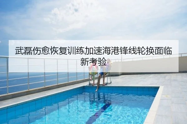 武磊伤愈恢复训练加速海港锋线轮换面临新考验