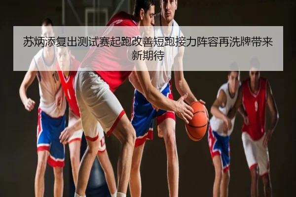 苏炳添复出测试赛起跑改善短跑接力阵容再洗牌带来新期待