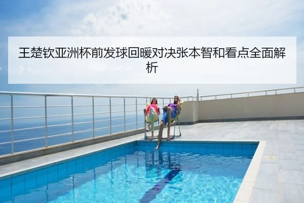 王楚钦亚洲杯前发球回暖对决张本智和看点全面解析