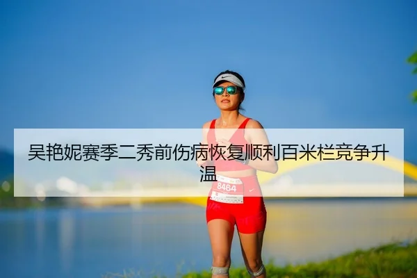 吴艳妮赛季二秀前伤病恢复顺利百米栏竞争升温