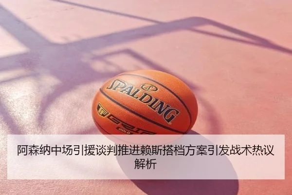 阿森纳中场引援谈判推进赖斯搭档方案引发战术热议解析