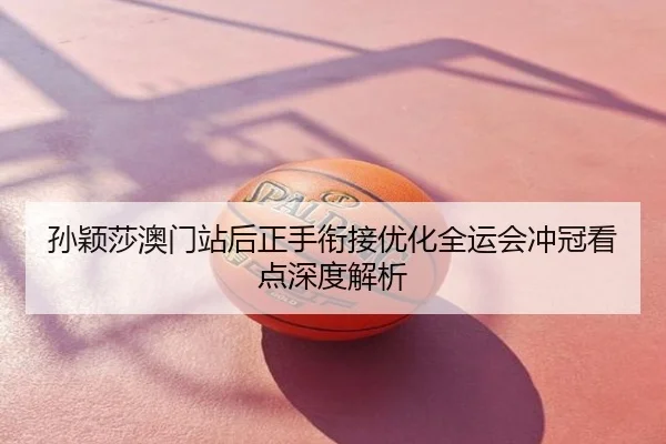 孙颖莎澳门站后正手衔接优化全运会冲冠看点深度解析