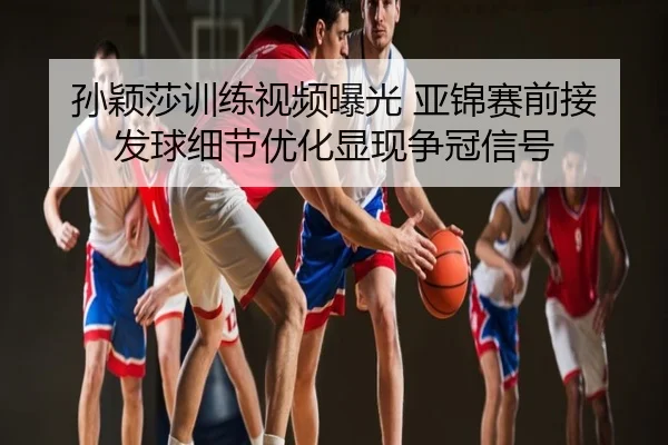孙颖莎训练视频曝光 亚锦赛前接发球细节优化显现争冠信号