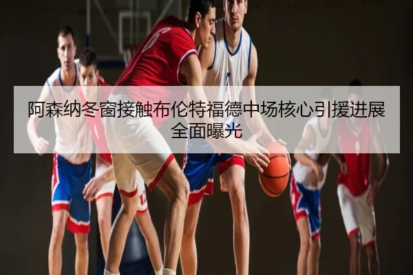 阿森纳冬窗接触布伦特福德中场核心引援进展全面曝光